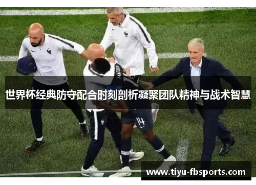 世界杯经典防守配合时刻剖析凝聚团队精神与战术智慧