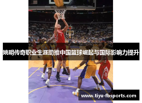 姚明传奇职业生涯助推中国篮球崛起与国际影响力提升