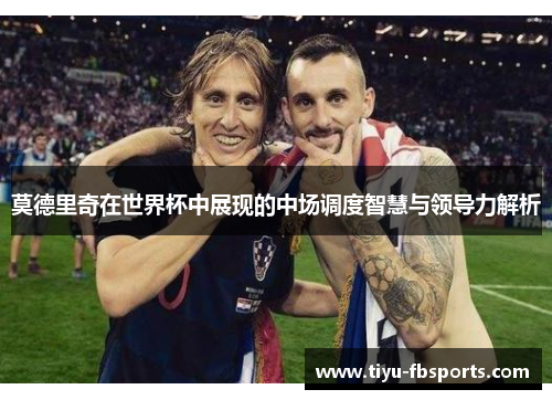 莫德里奇在世界杯中展现的中场调度智慧与领导力解析