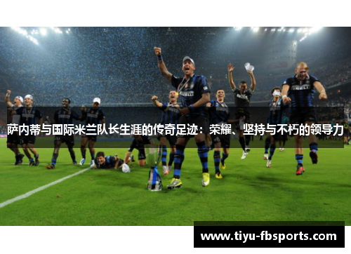 萨内蒂与国际米兰队长生涯的传奇足迹：荣耀、坚持与不朽的领导力