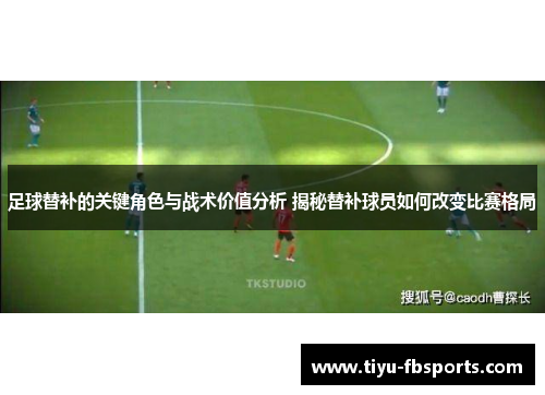 足球替补的关键角色与战术价值分析 揭秘替补球员如何改变比赛格局