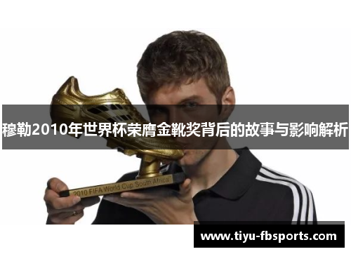 穆勒2010年世界杯荣膺金靴奖背后的故事与影响解析