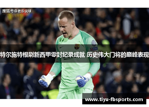 特尔施特根刷新西甲零封纪录成就 历史伟大门将的巅峰表现