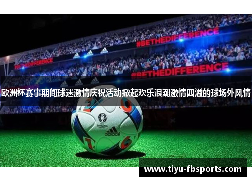 欧洲杯赛事期间球迷激情庆祝活动掀起欢乐浪潮激情四溢的球场外风情