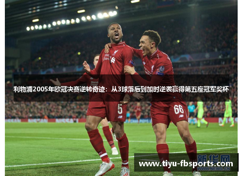 利物浦2005年欧冠决赛逆转奇迹：从3球落后到加时逆袭赢得第五座冠军奖杯