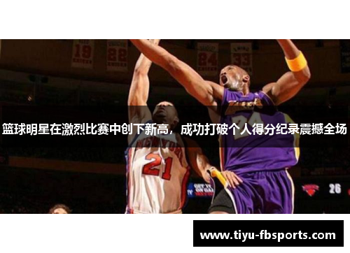 篮球明星在激烈比赛中创下新高，成功打破个人得分纪录震撼全场