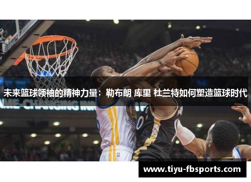 未来篮球领袖的精神力量：勒布朗 库里 杜兰特如何塑造篮球时代