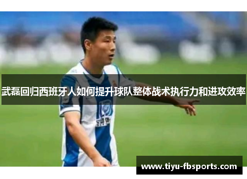 武磊回归西班牙人如何提升球队整体战术执行力和进攻效率