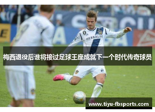 梅西退役后谁将接过足球王座成就下一个时代传奇球员