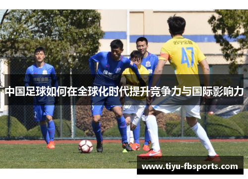 中国足球如何在全球化时代提升竞争力与国际影响力
