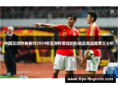 中国足球热身赛对2024年亚洲杯表现的影响及其战略意义分析