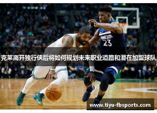 克莱离开独行侠后将如何规划未来职业道路和潜在加盟球队