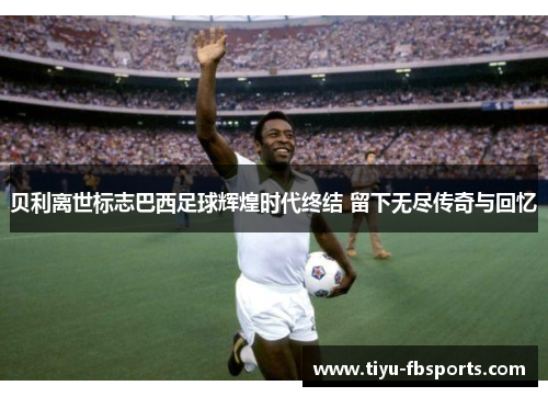 贝利离世标志巴西足球辉煌时代终结 留下无尽传奇与回忆