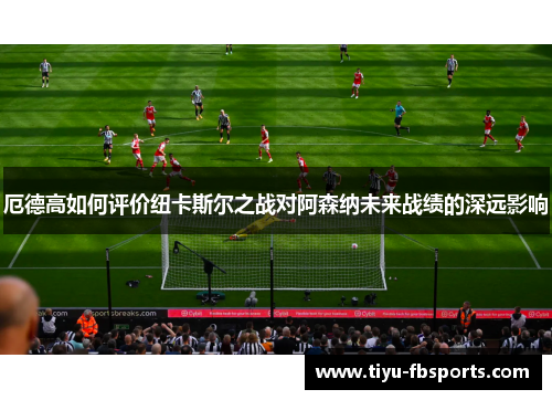 厄德高如何评价纽卡斯尔之战对阿森纳未来战绩的深远影响